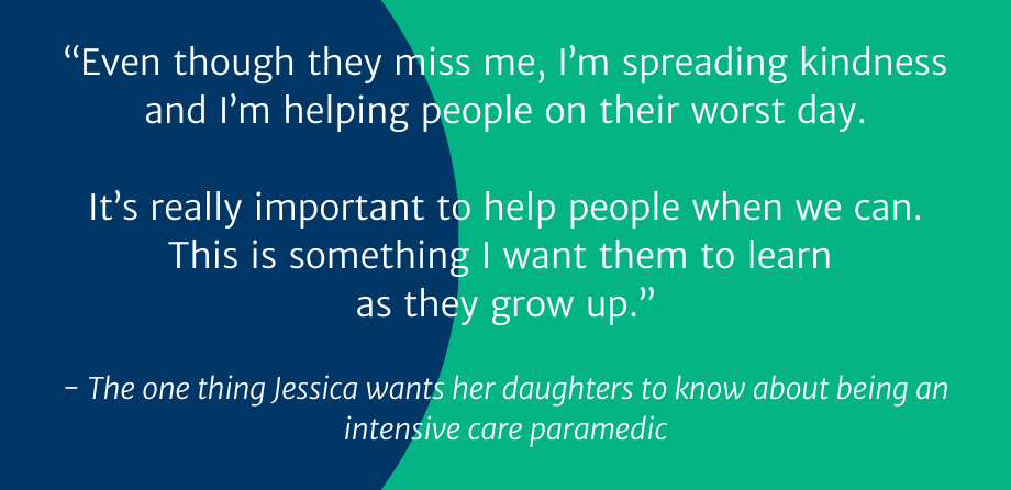 “Even though they miss me, I’m spreading kindness and I’m helping people on their worst day.  It’s really important to help people when we can. This is something I want them to learn as they grow up.”  - The one thing Jessica wants her daughters to know about being an intensive care paramedic